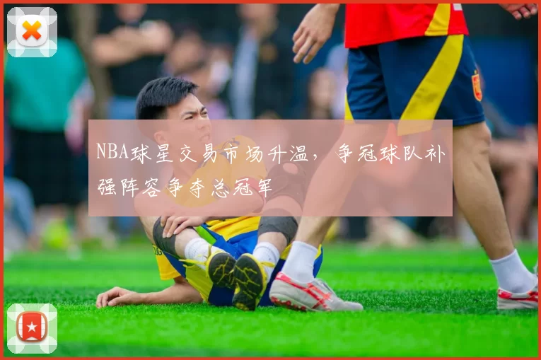 NBA球星交易市场升温，争冠球队补强阵容争夺总冠军