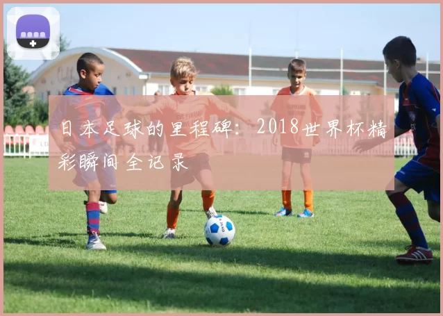 日本足球的里程碑:2018世界杯精彩瞬间全记录