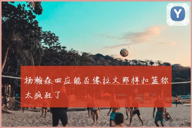 杨瀚森回应能否像拉文那样扣篮称太疯狂了