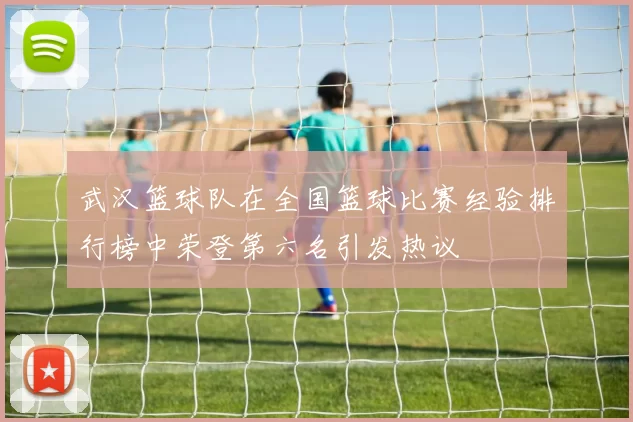 武汉篮球队在全国篮球比赛经验排行榜中荣登第六名引发热议