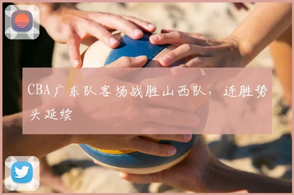 CBA广东队客场战胜山西队，连胜势头延续