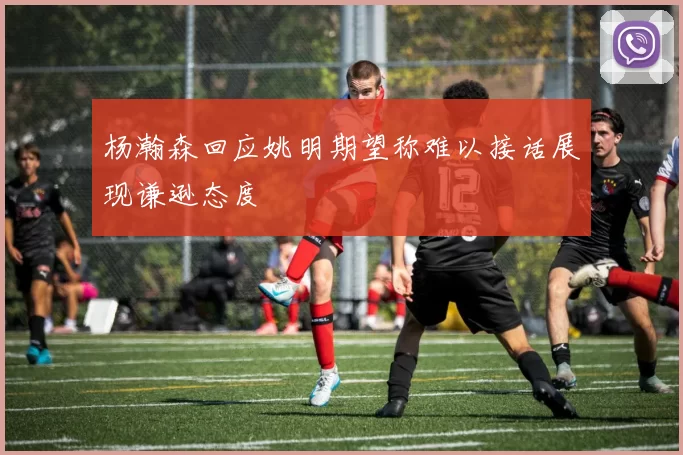 杨瀚森回应姚明期望称难以接话展现谦逊态度