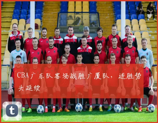 CBA广东队客场战胜广厦队，连胜势头延续