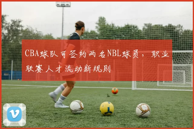 CBA球队可签约两名NBL球员，职业联赛人才流动新规则