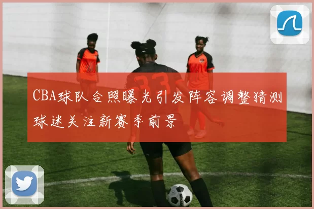 CBA球队合照曝光引发阵容调整猜测球迷关注新赛季前景