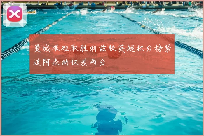 曼城艰难取胜利兹联英超积分榜紧追阿森纳仅差两分
