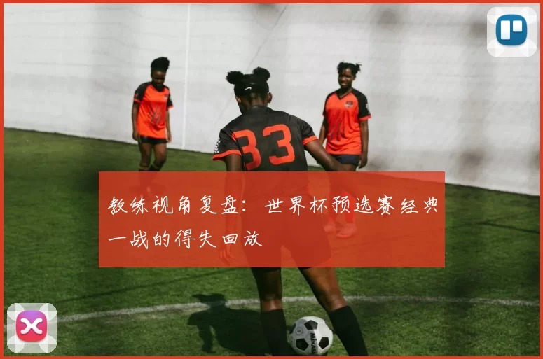教练视角复盘:世界杯预选赛经典一战的得失回放