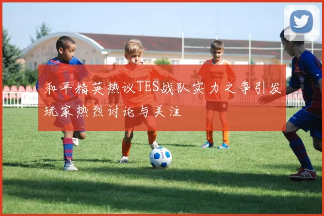 和平精英热议TES战队实力之争引发玩家热烈讨论与关注