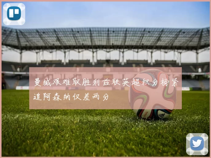 曼城艰难取胜利兹联英超积分榜紧追阿森纳仅差两分