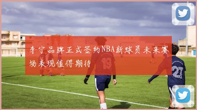 李宁品牌正式签约NBA新球员未来赛场表现值得期待