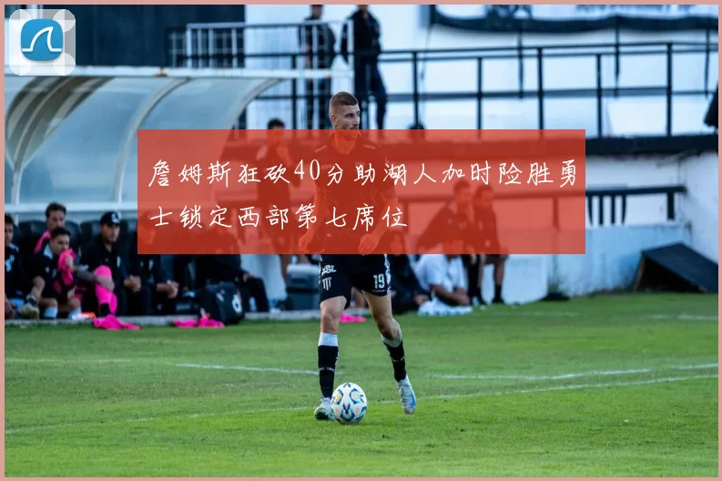 詹姆斯狂砍40分助湖人加时险胜勇士锁定西部第七席位