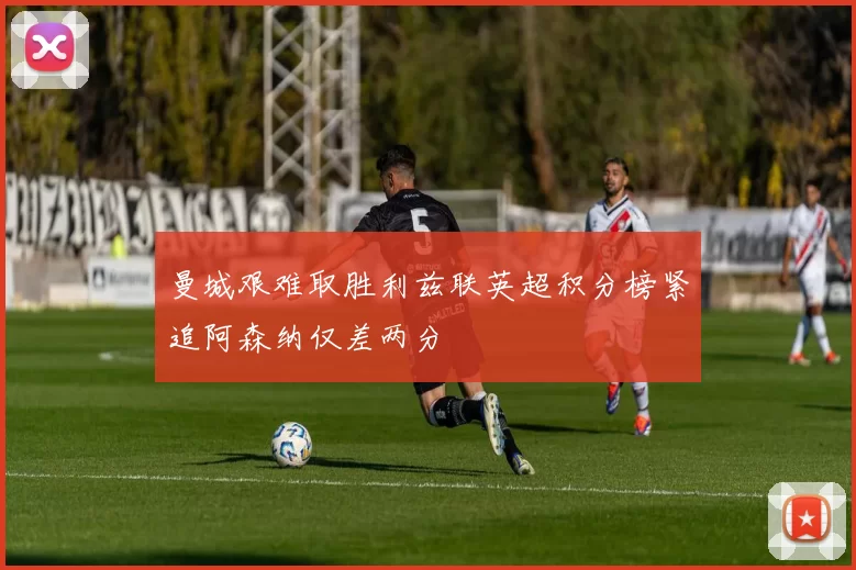 曼城艰难取胜利兹联英超积分榜紧追阿森纳仅差两分