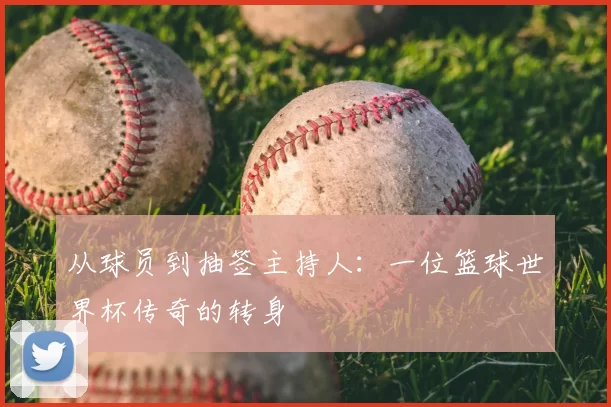 从球员到抽签主持人:一位篮球世界杯传奇的转身