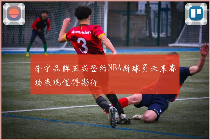 李宁品牌正式签约NBA新球员未来赛场表现值得期待