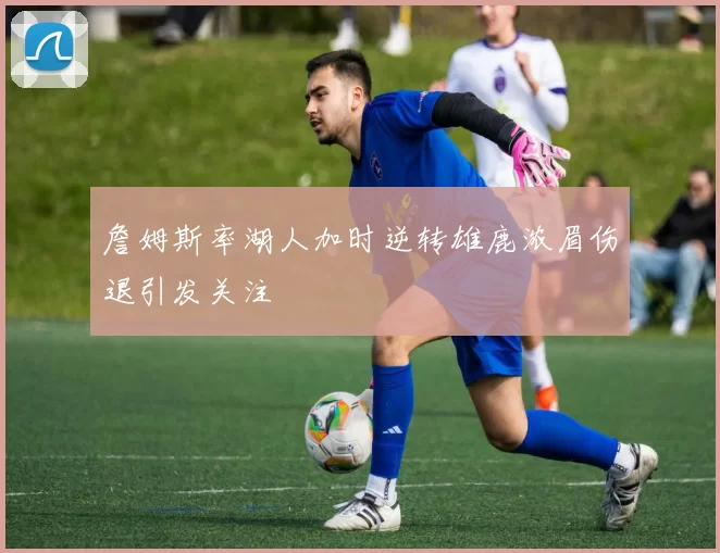 詹姆斯率湖人加时逆转雄鹿浓眉伤退引发关注