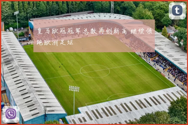 皇马欧冠冠军总数再创新高 继续领跑欧洲足坛