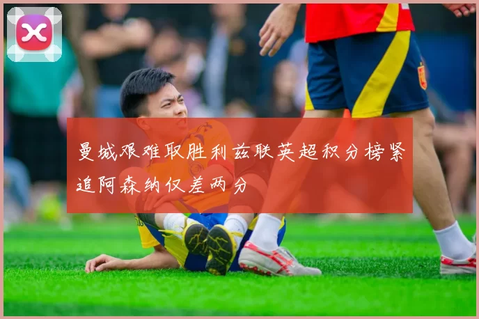 曼城艰难取胜利兹联英超积分榜紧追阿森纳仅差两分