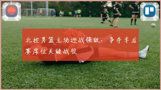 北控男篮主场迎战强敌，争夺季后赛席位关键战役