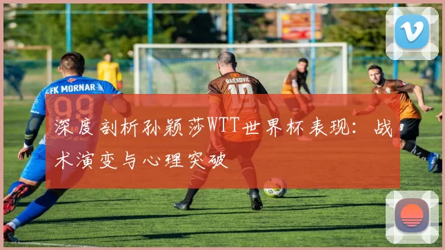 深度剖析孙颖莎WTT世界杯表现：战术演变与心理突破