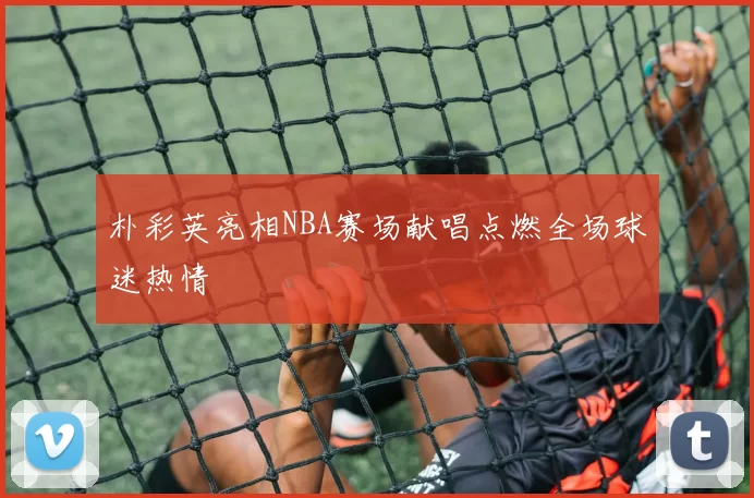 朴彩英亮相NBA赛场献唱点燃全场球迷热情