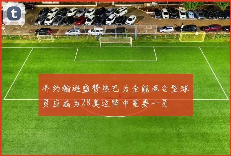 乔约翰逊盛赞热巴为全能混合型球员应成为28奥运阵中重要一员
