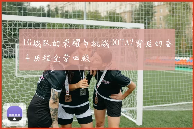 IG战队的荣耀与挑战DOTA2背后的奋斗历程全景回顾