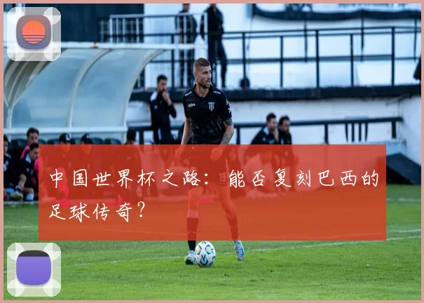 中国世界杯之路:能否复刻巴西的足球传奇?