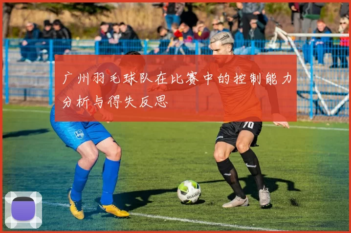 广州羽毛球队在比赛中的控制能力分析与得失反思