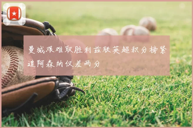曼城艰难取胜利兹联英超积分榜紧追阿森纳仅差两分